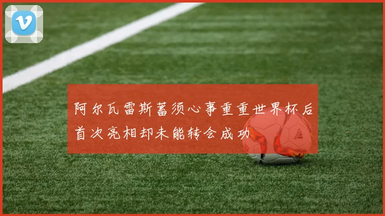 阿尔瓦雷斯蓄须心事重重世界杯后首次亮相却未能转会成功