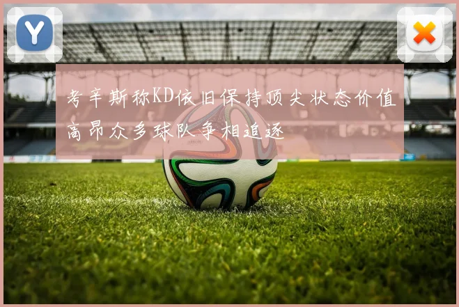 考辛斯称KD依旧保持顶尖状态价值高昂众多球队争相追逐