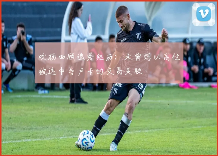 吹杨回顾选秀经历：未曾想以高位被选中与卢卡的交易关联
