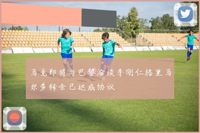 马竞即将与巴黎洽谈李刚仁格里马尔多转会已达成协议