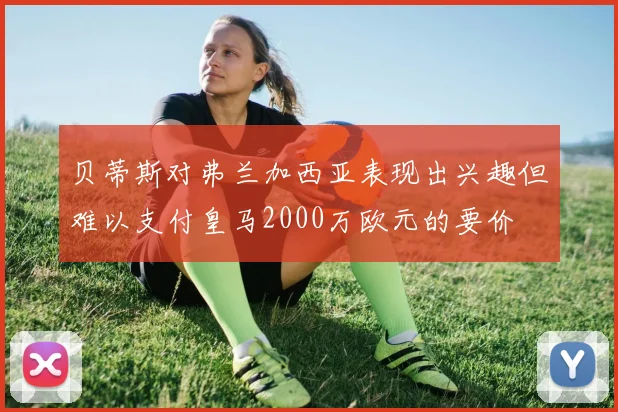贝蒂斯对弗兰加西亚表现出兴趣但难以支付皇马2000万欧元的要价