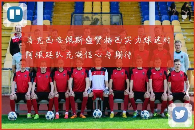 马克西洛佩斯盛赞梅西实力球迷对阿根廷队充满信心与期待