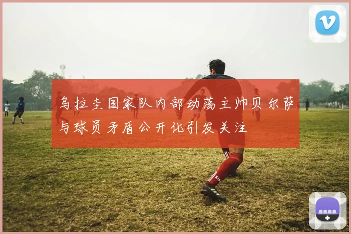 乌拉圭国家队内部动荡主帅贝尔萨与球员矛盾公开化引发关注