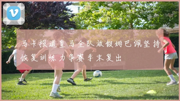 马卡报道皇马全队放假姆巴佩坚持恢复训练力争赛季末复出