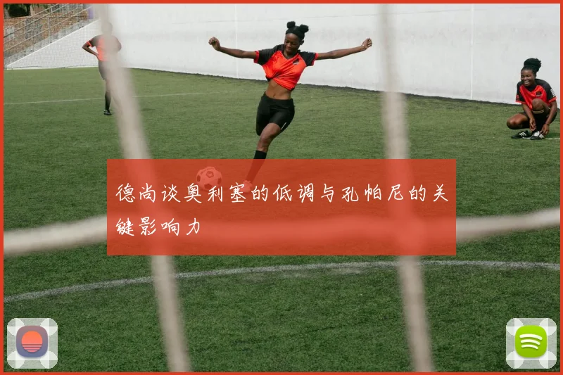 德尚谈奥利塞的低调与孔帕尼的关键影响力