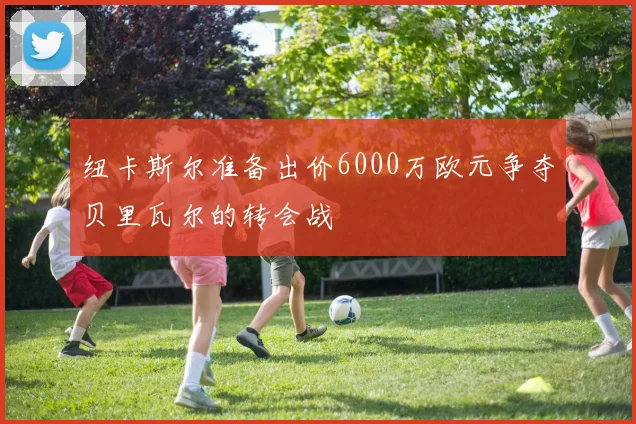 纽卡斯尔准备出价6000万欧元争夺贝里瓦尔的转会战