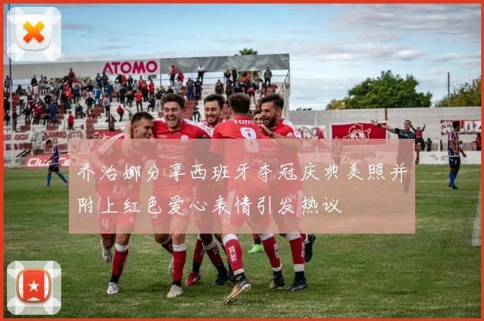 乔治娜分享西班牙夺冠庆典美照并附上红色爱心表情引发热议