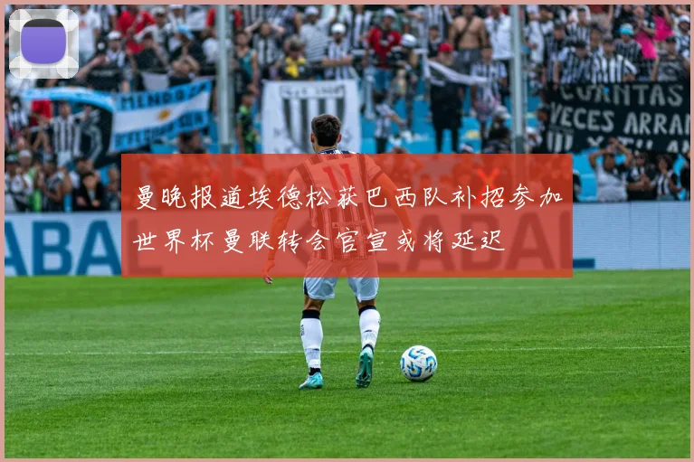 曼晚报道埃德松获巴西队补招参加世界杯曼联转会官宣或将延迟
