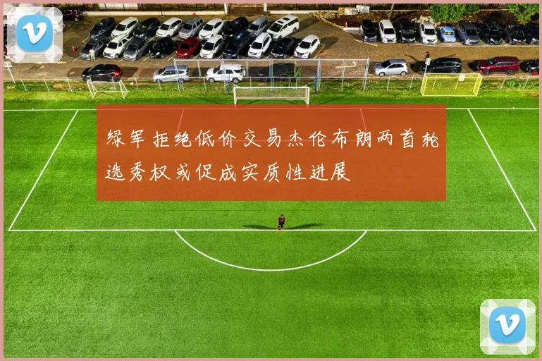 绿军拒绝低价交易杰伦布朗两首轮选秀权或促成实质性进展