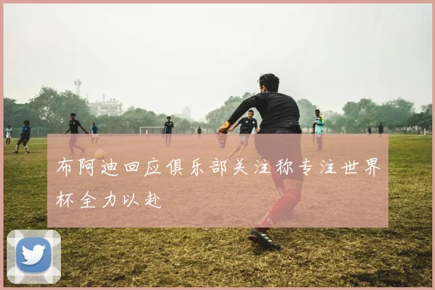 布阿迪回应俱乐部关注称专注世界杯全力以赴