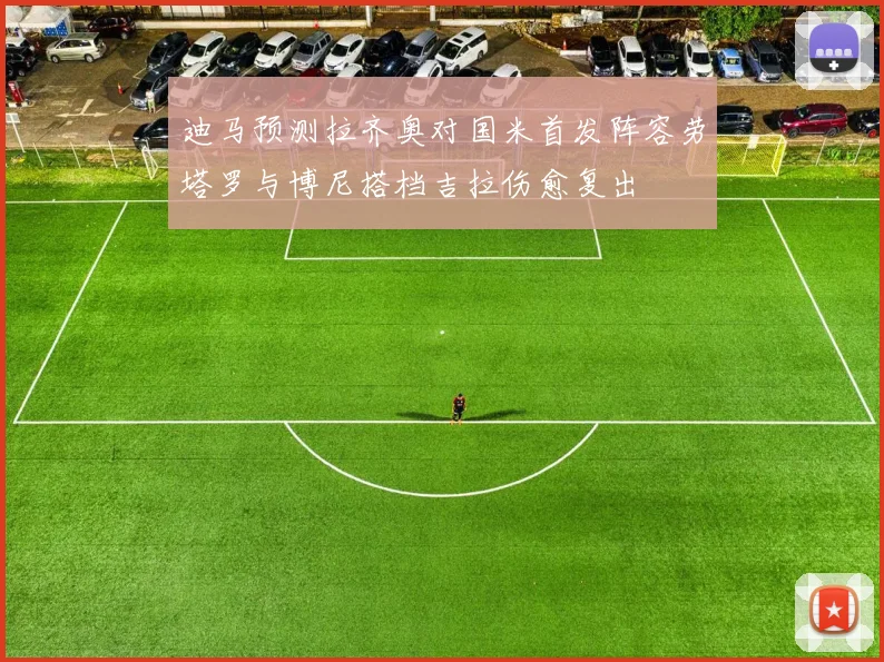 迪马预测拉齐奥对国米首发阵容劳塔罗与博尼搭档吉拉伤愈复出