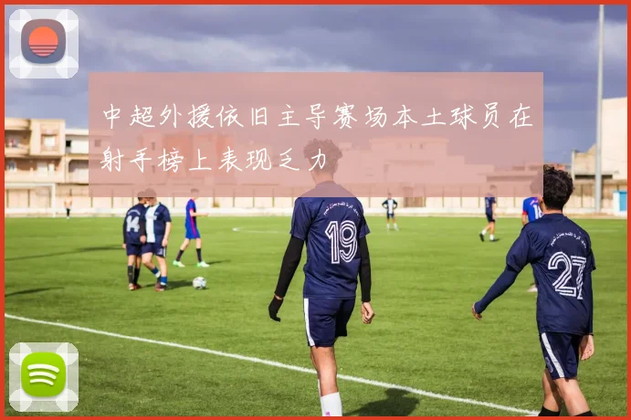 中超外援依旧主导赛场本土球员在射手榜上表现乏力