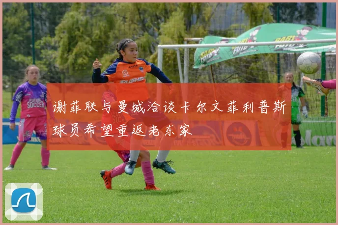 谢菲联与曼城洽谈卡尔文菲利普斯球员希望重返老东家