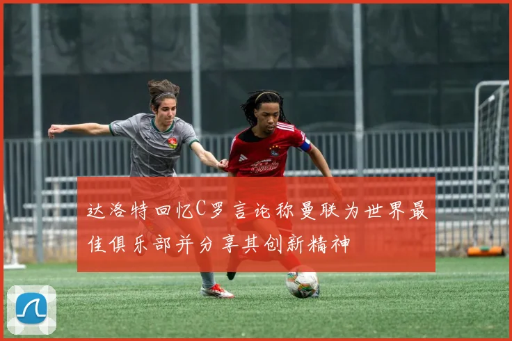 达洛特回忆C罗言论称曼联为世界最佳俱乐部并分享其创新精神