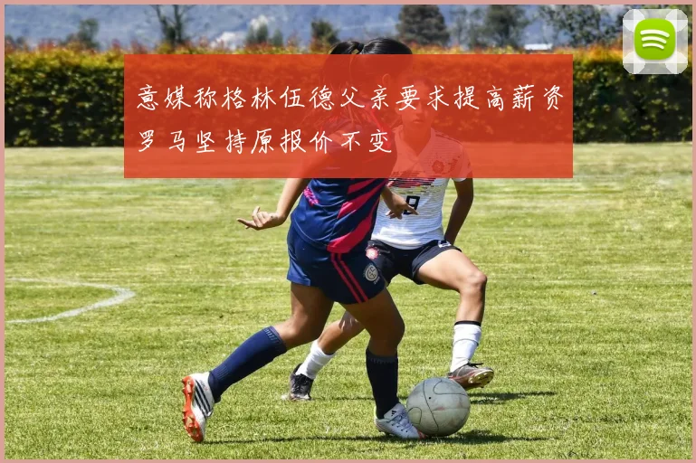 意媒称格林伍德父亲要求提高薪资罗马坚持原报价不变