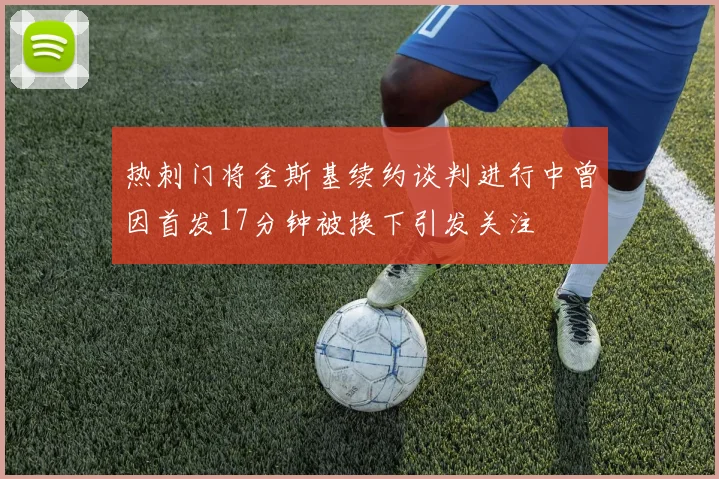 热刺门将金斯基续约谈判进行中曾因首发17分钟被换下引发关注