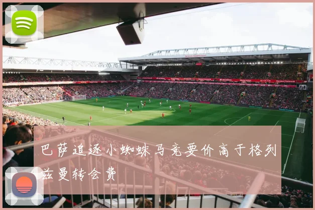 巴萨追逐小蜘蛛马竞要价高于格列兹曼转会费