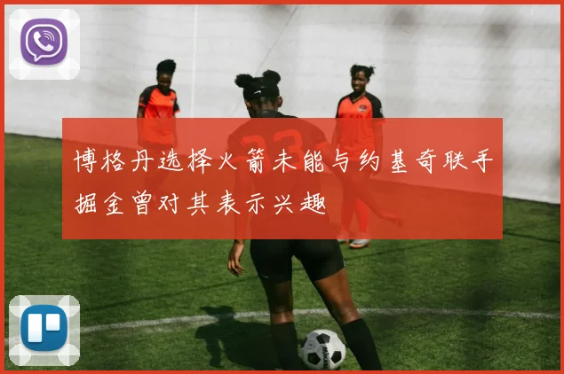 博格丹选择火箭未能与约基奇联手掘金曾对其表示兴趣