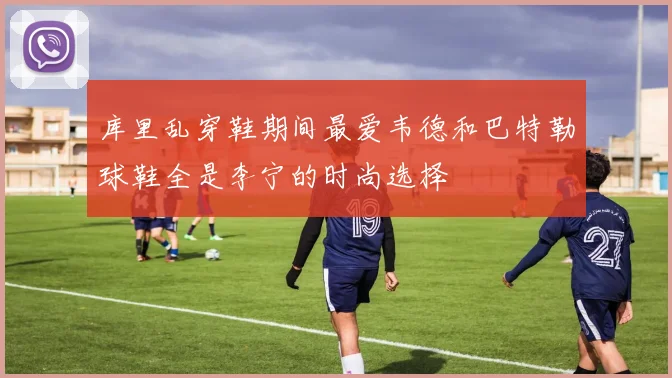 库里乱穿鞋期间最爱韦德和巴特勒球鞋全是李宁的时尚选择