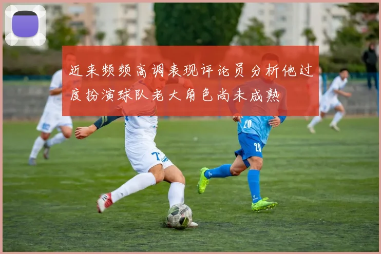 近来频频高调表现评论员分析他过度扮演球队老大角色尚未成熟
