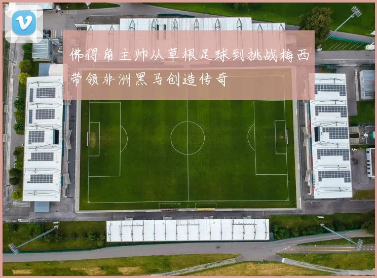 佛得角主帅从草根足球到挑战梅西带领非洲黑马创造传奇