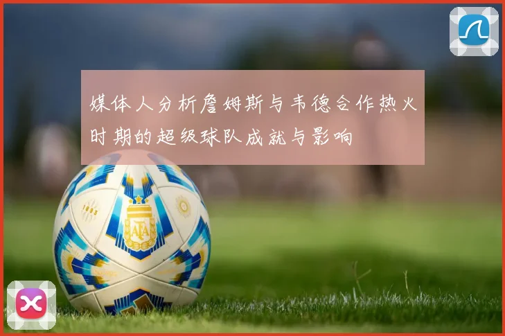 媒体人分析詹姆斯与韦德合作热火时期的超级球队成就与影响