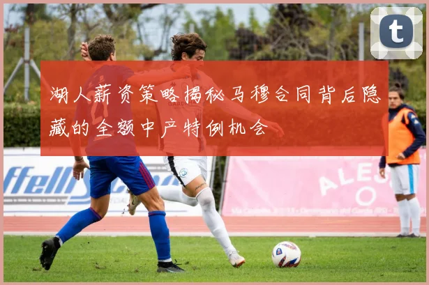 湖人薪资策略揭秘马穆合同背后隐藏的全额中产特例机会